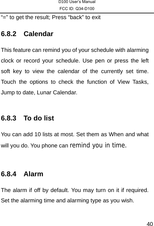 D100 User’s Manual FCC ID: Q34-D100  40“=” to get the result; Press “back” to exit 6.8.2 Calendar This feature can remind you of your schedule with alarming clock or record your schedule. Use pen or press the left soft key to view the calendar of the currently set time. Touch the options to check the function of View Tasks, Jump to date, Lunar Calendar.  6.8.3  To do list You can add 10 lists at most. Set them as When and what will you do. You phone can remind you in time.  6.8.4 Alarm The alarm if off by default. You may turn on it if required. Set the alarming time and alarming type as you wish.  