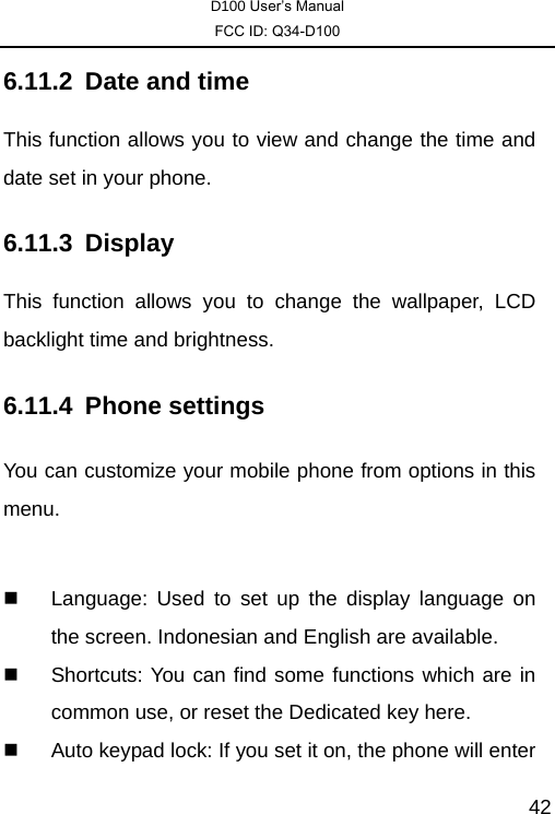 D100 User’s Manual FCC ID: Q34-D100  426.11.2  Date and time This function allows you to view and change the time and date set in your phone. 6.11.3 Display This function allows you to change the wallpaper, LCD backlight time and brightness. 6.11.4 Phone settings You can customize your mobile phone from options in this menu.     Language: Used to set up the display language on the screen. Indonesian and English are available.     Shortcuts: You can find some functions which are in common use, or reset the Dedicated key here.     Auto keypad lock: If you set it on, the phone will enter 