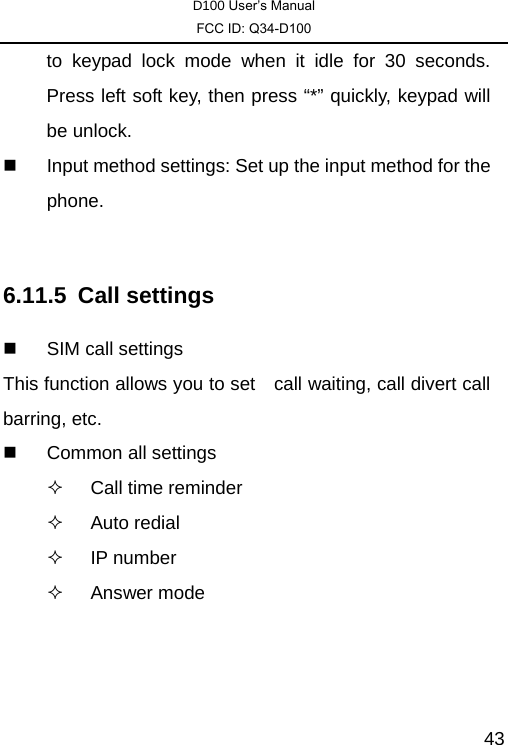 D100 User’s Manual FCC ID: Q34-D100  43to keypad lock mode when it idle for 30 seconds. Press left soft key, then press “*” quickly, keypad will be unlock.   Input method settings: Set up the input method for the phone.    6.11.5 Call settings   SIM call settings This function allows you to set    call waiting, call divert call barring, etc.  Common all settings   Call time reminder  Auto redial  IP number  Answer mode  