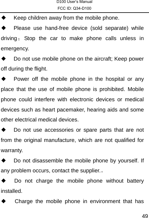 D100 User’s Manual FCC ID: Q34-D100  49◆  Keep children away from the mobile phone. ◆  Please use hand-free device (sold separate) while driving ；Stop the car to make phone calls unless in emergency.  ◆  Do not use mobile phone on the aircraft; Keep power off during the flight.   ◆  Power off the mobile phone in the hospital or any place that the use of mobile phone is prohibited. Mobile phone could interfere with electronic devices or medical devices such as heart pacemaker, hearing aids and some other electrical medical devices.   ◆  Do not use accessories or spare parts that are not from the original manufacture, which are not qualified for warranty.  ◆  Do not disassemble the mobile phone by yourself. If any problem occurs, contact the supplier.。 ◆  Do not charge the mobile phone without battery installed.  ◆   Charge the mobile phone in environment that has 