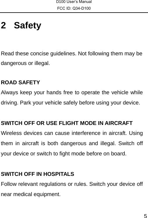 D100 User’s Manual FCC ID: Q34-D100  52 Safety  Read these concise guidelines. Not following them may be dangerous or illegal.  ROAD SAFETY Always keep your hands free to operate the vehicle while driving. Park your vehicle safely before using your device.  SWITCH OFF OR USE FLIGHT MODE IN AIRCRAFT Wireless devices can cause interference in aircraft. Using them in aircraft is both dangerous and illegal. Switch off your device or switch to fight mode before on board.  SWITCH OFF IN HOSPITALS Follow relevant regulations or rules. Switch your device off near medical equipment.  