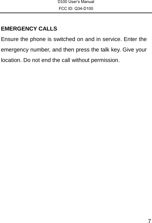 D100 User’s Manual FCC ID: Q34-D100  7 EMERGENCY CALLS Ensure the phone is switched on and in service. Enter the emergency number, and then press the talk key. Give your location. Do not end the call without permission. 