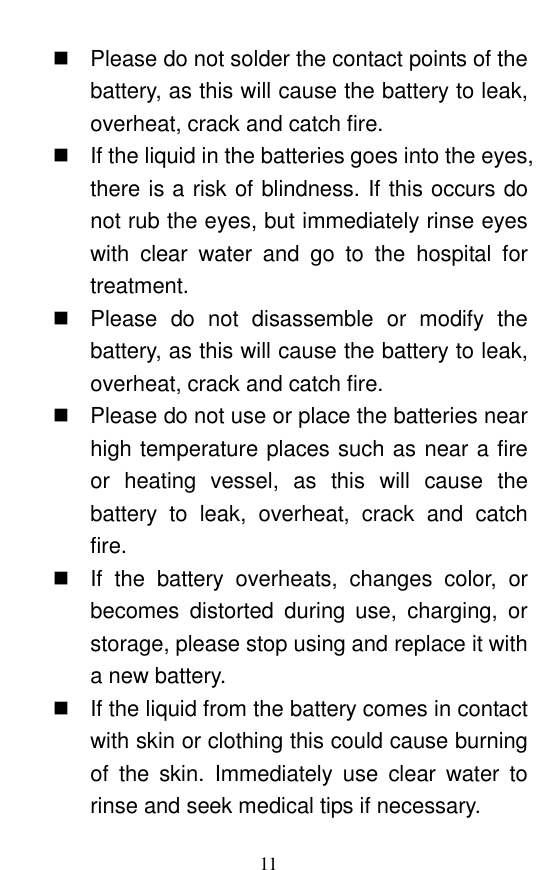  11   Please do not solder the contact points of the battery, as this will cause the battery to leak, overheat, crack and catch fire.     If the liquid in the batteries goes into the eyes, there is a risk of blindness. If this occurs do not rub the eyes, but immediately rinse eyes with  clear  water  and  go  to  the  hospital  for treatment.     Please  do  not  disassemble  or  modify  the battery, as this will cause the battery to leak, overheat, crack and catch fire.     Please do not use or place the batteries near high temperature places such as near a fire or  heating  vessel,  as  this  will  cause  the battery  to  leak,  overheat,  crack  and  catch fire.     If  the  battery  overheats,  changes  color,  or becomes  distorted  during  use,  charging,  or storage, please stop using and replace it with a new battery.     If the liquid from the battery comes in contact with skin or clothing this could cause burning of  the  skin.  Immediately  use  clear  water  to rinse and seek medical tips if necessary.   