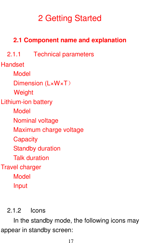                                                       17  2 Getting Started 2.1 Component name and explanation 2.1.1      Technical parameters Handset Model                 Dimension (L×W×T）   Weight                   Lithium-ion battery Model           Nominal voltage         Maximum charge voltage     Capacity      Standby duration           Talk duration             Travel charger Model                             Input                 2.1.2      Icons In the standby mode, the following icons may appear in standby screen: 