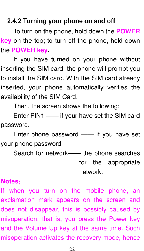  22 2.4.2 Turning your phone on and off To turn on the phone, hold down the POWER key on the top; to turn off the phone, hold down the POWER key.   If  you  have  turned  on  your  phone  without inserting the SIM card, the phone will prompt you to install the SIM card. With the SIM card already inserted,  your  phone  automatically  verifies  the availability of the SIM Card.   Then, the screen shows the following:   Enter PIN1 —— if your have set the SIM card password.   Enter phone password —— if you have set your phone password Search for network—— the phone searches for  the  appropriate network. Notes： If  when  you  turn  on  the  mobile  phone,  an exclamation  mark  appears  on  the  screen  and does  not  disappear,  this  is  possibly  caused  by misoperation,  that  is,  you  press  the  Power  key and the Volume Up key at the same time. Such misoperation activates the recovery mode, hence 