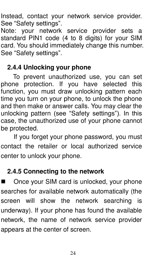 24 Instead,  contact  your  network  service  provider. See “Safety settings”. Note:  your  network  service  provider  sets  a standard PIN1  code  (4  to 8  digits) for  your SIM card. You should immediately change this number. See “Safety settings”.   2.4.4 Unlocking your phone To  prevent  unauthorized  use,  you  can  set phone  protection.  If  you  have  selected  this function,  you  must  draw  unlocking  pattern  each time you turn on your phone, to unlock the phone and then make or answer calls. You may clear the unlocking  pattern  (see  “Safety  settings”).  In  this case, the unauthorized use of your phone cannot be protected.   If you forget your phone password, you must contact  the  retailer  or  local  authorized  service center to unlock your phone.   2.4.5 Connecting to the network   Once your SIM card is unlocked, your phone searches for available network automatically (the screen  will  show  the  network  searching  is underway). If your phone has found the available network,  the  name  of  network  service  provider appears at the center of screen.    