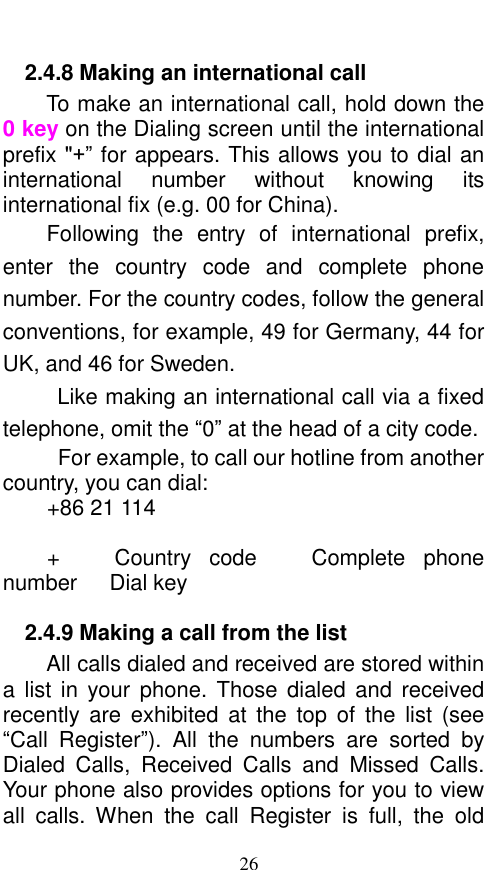  26 2.4.8 Making an international call                 To make an international call, hold down the 0 key on the Dialing screen until the international prefix &quot;+” for appears. This allows you to dial an international  number  without  knowing  its international fix (e.g. 00 for China).     Following  the  entry  of  international  prefix, enter  the  country  code  and  complete  phone number. For the country codes, follow the general conventions, for example, 49 for Germany, 44 for UK, and 46 for Sweden.     Like making an international call via a fixed telephone, omit the “0” at the head of a city code.     For example, to call our hotline from another country, you can dial: +86 21 114  +      Country  code    Complete  phone number   Dial key 2.4.9 Making a call from the list           All calls dialed and received are stored within a list in  your  phone.  Those  dialed  and  received recently are  exhibited  at  the  top  of  the  list  (see “Call  Register”).  All  the  numbers  are  sorted  by Dialed  Calls,  Received  Calls  and  Missed  Calls. Your phone also provides options for you to view all  calls.  When  the  call  Register  is  full,  the  old 