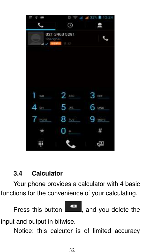  32   3.4    Calculator Your phone provides a calculator with 4 basic functions for the convenience of your calculating. Press this button  , and you delete the input and output in bitwise. Notice:  this  calcutor  is  of  limited  accuracy 