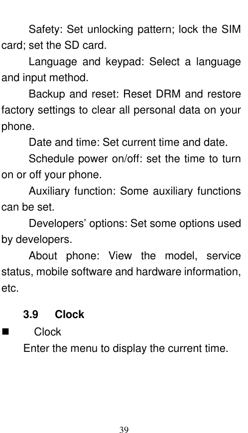  39 Safety: Set unlocking pattern; lock the SIM card; set the SD card. Language  and  keypad:  Select  a  language and input method. Backup and reset: Reset DRM and restore factory settings to clear all personal data on your phone.   Date and time: Set current time and date. Schedule power on/off: set the time to turn on or off your phone. Auxiliary function: Some auxiliary functions can be set. Developers’ options: Set some options used by developers. About  phone:  View  the  model,  service status, mobile software and hardware information, etc. 3.9    Clock    Clock Enter the menu to display the current time. 