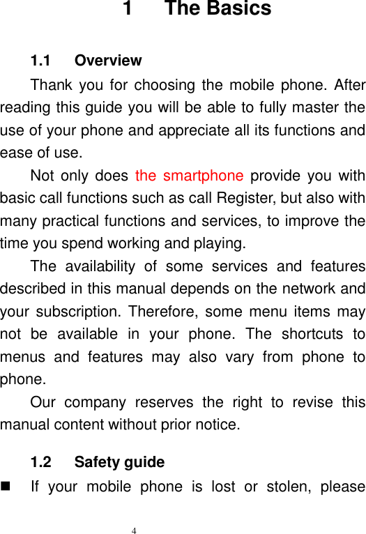   4   1      The Basics 1.1      Overview Thank you for choosing the mobile phone. After reading this guide you will be able to fully master the use of your phone and appreciate all its functions and ease of use.   Not only does  the smartphone provide  you with basic call functions such as call Register, but also with many practical functions and services, to improve the time you spend working and playing.   The  availability  of  some  services  and  features described in this manual depends on the network and your subscription. Therefore,  some menu  items may not  be  available  in  your  phone.  The  shortcuts  to menus  and  features  may  also  vary  from  phone  to phone.   Our  company  reserves  the  right  to  revise  this manual content without prior notice.   1.2    Safety guide   If  your  mobile  phone  is  lost  or  stolen,  please 