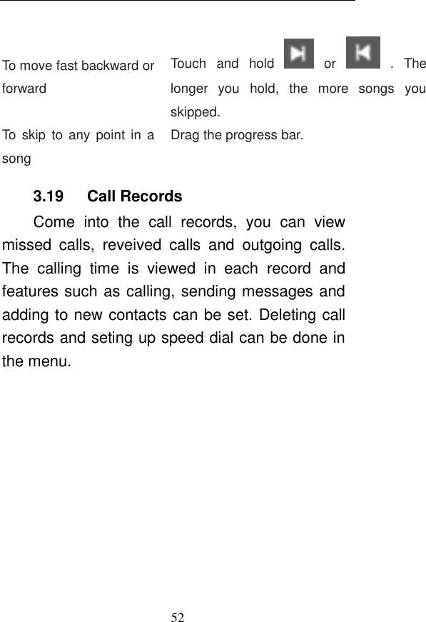 52  To move fast backward or forward Touch  and  hold    or    .  The longer  you  hold,  the  more  songs  you skipped.   To  skip to any  point  in  a song Drag the progress bar.   3.19      Call Records Come  into  the  call  records,  you  can  view missed  calls,  reveived  calls  and  outgoing  calls. The  calling  time  is  viewed  in  each  record  and features such as calling, sending messages and adding to new contacts can be set. Deleting call records and seting up speed dial can be done in the menu. 