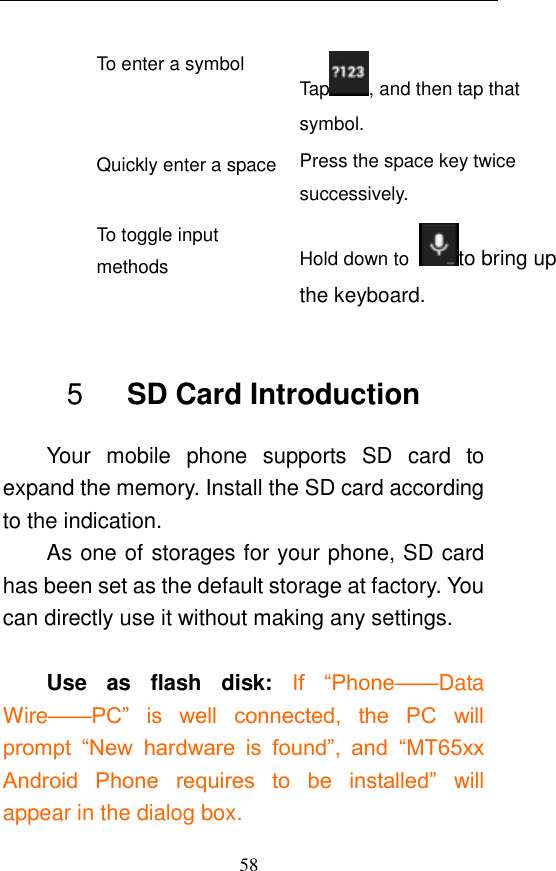  58 To enter a symbol Tap , and then tap that symbol. Quickly enter a space Press the space key twice successively.   To toggle input methods Hold down to  to bring up the keyboard.  5    SD Card Introduction Your  mobile  phone  supports  SD  card  to expand the memory. Install the SD card according to the indication.     As one of storages for your phone, SD card has been set as the default storage at factory. You can directly use it without making any settings.  Use  as  flash  disk:  If  “Phone——Data Wire——PC”  is  well  connected,  the  PC  will prompt  “New  hardware  is  found”,  and “MT65xx Android  Phone  requires  to  be  installed” will appear in the dialog box. 
