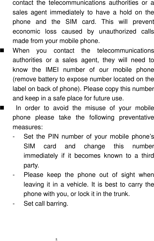   5  contact  the  telecommunications  authorities  or  a sales  agent  immediately  to  have  a  hold  on  the phone  and  the  SIM  card.  This  will  prevent economic  loss  caused  by  unauthorized  calls made from your mobile phone.     When  you  contact  the  telecommunications authorities  or  a  sales  agent,  they  will  need  to know  the  IMEI  number  of  our  mobile  phone (remove battery to expose number located on the label on back of phone). Please copy this number and keep in a safe place for future use.       In  order  to  avoid  the  misuse  of  your  mobile phone  please  take  the  following  preventative measures:   -  Set  the PIN  number of  your  mobile  phone’s SIM  card  and  change  this  number immediately  if  it  becomes  known  to  a  third party.   -  Please  keep  the  phone  out  of  sight  when leaving it in a  vehicle. It is best  to  carry the phone with you, or lock it in the trunk.   -  Set call barring. 