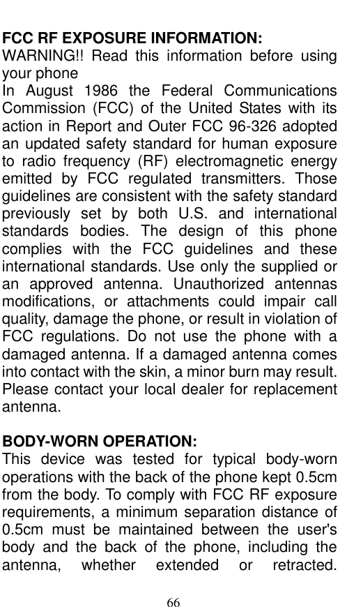  66 FCC RF EXPOSURE INFORMATION: WARNING!!  Read  this  information  before  using your phone In  August  1986  the  Federal  Communications Commission  (FCC)  of  the  United  States  with its action in Report and Outer FCC 96-326 adopted an updated safety standard for human exposure to  radio  frequency  (RF)  electromagnetic  energy emitted  by  FCC  regulated  transmitters.  Those guidelines are consistent with the safety standard previously  set  by  both  U.S.  and  international standards  bodies.  The  design  of  this  phone complies  with  the  FCC  guidelines  and  these international standards. Use only the supplied or an  approved  antenna.  Unauthorized  antennas modifications,  or  attachments  could  impair  call quality, damage the phone, or result in violation of FCC  regulations.  Do  not  use  the  phone  with  a damaged antenna. If a damaged antenna comes into contact with the skin, a minor burn may result. Please contact your local dealer for replacement antenna.  BODY-WORN OPERATION: This  device  was  tested  for  typical  body-worn operations with the back of the phone kept 0.5cm from the body. To comply with FCC RF exposure requirements, a minimum separation distance of 0.5cm  must  be  maintained  between  the  user&apos;s body  and  the  back  of  the  phone,  including  the antenna,  whether  extended  or  retracted. 