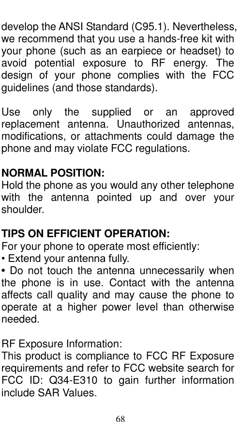  68 develop the ANSI Standard (C95.1). Nevertheless, we recommend that you use a hands-free kit with your phone (such as an earpiece or headset) to avoid  potential  exposure  to  RF  energy.  The design  of  your  phone  complies  with  the  FCC guidelines (and those standards).  Use  only  the  supplied  or  an  approved replacement  antenna.  Unauthorized  antennas, modifications,  or attachments could  damage the phone and may violate FCC regulations.    NORMAL POSITION:   Hold the phone as you would any other telephone with  the  antenna  pointed  up  and  over  your shoulder.  TIPS ON EFFICIENT OPERATION:   For your phone to operate most efficiently: • Extend your antenna fully. • Do  not  touch the  antenna  unnecessarily when the  phone  is  in  use.  Contact  with  the  antenna affects call quality and  may cause  the phone  to operate  at  a  higher  power  level  than  otherwise needed.  RF Exposure Information: This product is compliance to FCC RF Exposure requirements and refer to FCC website search for FCC  ID:  Q34-E310  to  gain  further  information include SAR Values.   