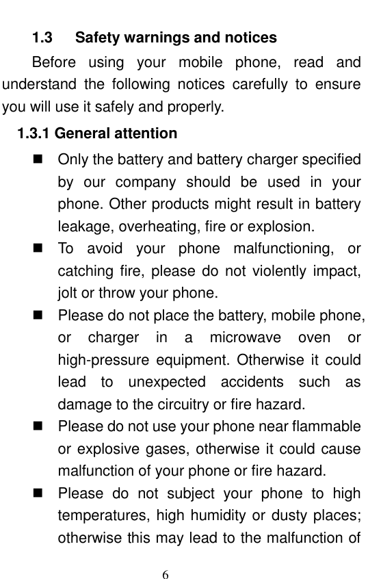                                                       6  1.3      Safety warnings and notices Before  using  your  mobile  phone,  read  and understand  the  following  notices  carefully  to  ensure you will use it safely and properly.   1.3.1 General attention   Only the battery and battery charger specified by  our  company  should  be  used  in  your phone. Other products might result in battery leakage, overheating, fire or explosion.     To  avoid  your  phone  malfunctioning,  or catching fire, please do  not  violently impact, jolt or throw your phone.     Please do not place the battery, mobile phone, or  charger  in  a  microwave  oven  or high-pressure equipment. Otherwise  it  could lead  to  unexpected  accidents  such  as damage to the circuitry or fire hazard.   Please do not use your phone near flammable or explosive gases, otherwise it could cause malfunction of your phone or fire hazard.     Please  do  not  subject  your  phone  to  high temperatures, high humidity or dusty places; otherwise this may lead to the malfunction of 