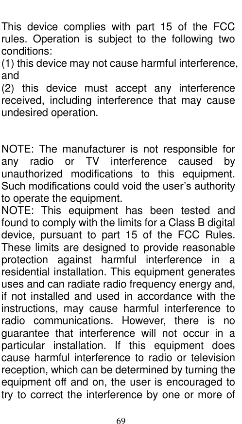  69 This  device  complies  with  part  15  of  the  FCC rules.  Operation  is  subject  to  the  following  two conditions: (1) this device may not cause harmful interference, and (2)  this  device  must  accept  any  interference received,  including  interference  that  may  cause undesired operation.   NOTE:  The  manufacturer  is  not  responsible  for any  radio  or  TV  interference  caused  by unauthorized  modifications  to  this  equipment. Such modifications could void the user’s authority to operate the equipment. NOTE:  This  equipment  has  been  tested  and found to comply with the limits for a Class B digital device,  pursuant  to  part  15  of  the  FCC  Rules. These limits are designed to provide reasonable protection  against  harmful  interference  in  a residential installation. This equipment generates uses and can radiate radio frequency energy and, if  not installed and  used in  accordance with  the instructions,  may  cause  harmful  interference  to radio  communications.  However,  there  is  no guarantee  that  interference  will  not  occur  in  a particular  installation.  If  this  equipment  does cause harmful interference to  radio or  television reception, which can be determined by turning the equipment off and on, the user is encouraged to try to correct the interference by one or more of 