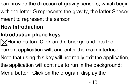                                          - 10 - can provide the direction of gravity sensors, which begin with the letter G represents the gravity, the latter Snesor meant to represent the sensor How Introduction Introduction phone keys Home button: Click on the background into the current application will, and enter the main interface; Note that using this key will not really exit the application, the application will continue to run in the background; Menu button: Click on the program display the 