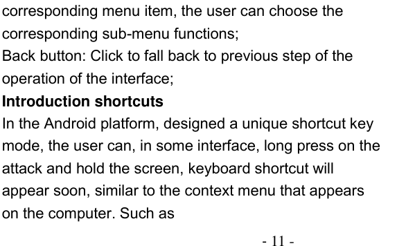                                          - 11 - corresponding menu item, the user can choose the corresponding sub-menu functions; Back button: Click to fall back to previous step of the operation of the interface; Introduction shortcuts In the Android platform, designed a unique shortcut key mode, the user can, in some interface, long press on the attack and hold the screen, keyboard shortcut will appear soon, similar to the context menu that appears on the computer. Such as 