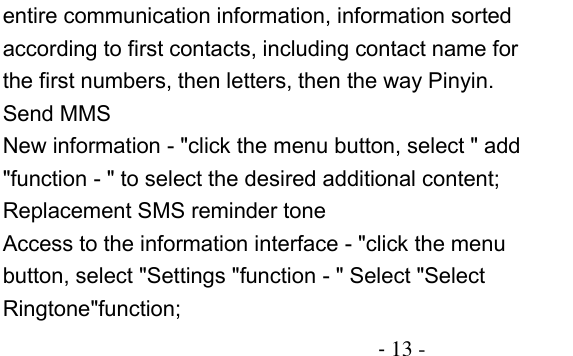                                          - 13 - entire communication information, information sorted according to first contacts, including contact name for the first numbers, then letters, then the way Pinyin. Send MMS New information - &quot;click the menu button, select &quot; add &quot;function - &quot; to select the desired additional content; Replacement SMS reminder tone Access to the information interface - &quot;click the menu button, select &quot;Settings &quot;function - &quot; Select &quot;Select Ringtone&quot;function; 