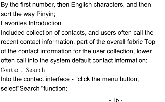                                          - 16 - By the first number, then English characters, and then sort the way Pinyin; Favorites Introduction Included collection of contacts, and users often call the recent contact information, part of the overall fabric Top of the contact information for the user collection, lower often call into the system default contact information; Contact Search Into the contact interface - &quot;click the menu button, select&quot;Search &quot;function; 