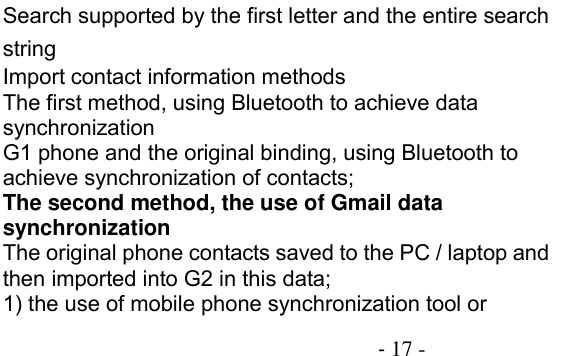                                          - 17 - Search supported by the first letter and the entire search string Import contact information methods The first method, using Bluetooth to achieve data synchronization G1 phone and the original binding, using Bluetooth to achieve synchronization of contacts; The second method, the use of Gmail data synchronization The original phone contacts saved to the PC / laptop and then imported into G2 in this data; 1) the use of mobile phone synchronization tool or 