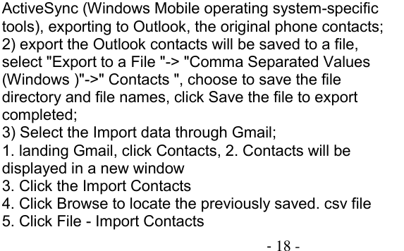                                          - 18 - ActiveSync (Windows Mobile operating system-specific tools), exporting to Outlook, the original phone contacts; 2) export the Outlook contacts will be saved to a file, select &quot;Export to a File &quot;-&gt; &quot;Comma Separated Values (Windows )&quot;-&gt;&quot; Contacts &quot;, choose to save the file directory and file names, click Save the file to export completed; 3) Select the Import data through Gmail; 1. landing Gmail, click Contacts, 2. Contacts will be displayed in a new window 3. Click the Import Contacts 4. Click Browse to locate the previously saved. csv file 5. Click File - Import Contacts 