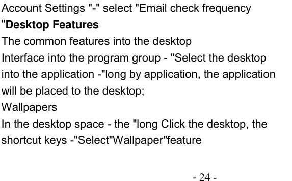                                          - 24 - Account Settings &quot;-&quot; select &quot;Email check frequency &quot;Desktop Features The common features into the desktop Interface into the program group - &quot;Select the desktop into the application -&quot;long by application, the application will be placed to the desktop; Wallpapers In the desktop space - the &quot;long Click the desktop, the shortcut keys -&quot;Select&quot;Wallpaper&quot;feature 