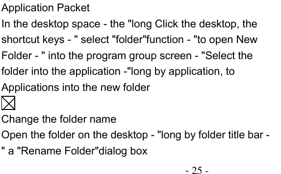                                          - 25 - Application Packet In the desktop space - the &quot;long Click the desktop, the shortcut keys - &quot; select &quot;folder&quot;function - &quot;to open New Folder - &quot; into the program group screen - &quot;Select the folder into the application -&quot;long by application, to Applications into the new folder  Change the folder name Open the folder on the desktop - &quot;long by folder title bar - &quot; a &quot;Rename Folder&quot;dialog box 
