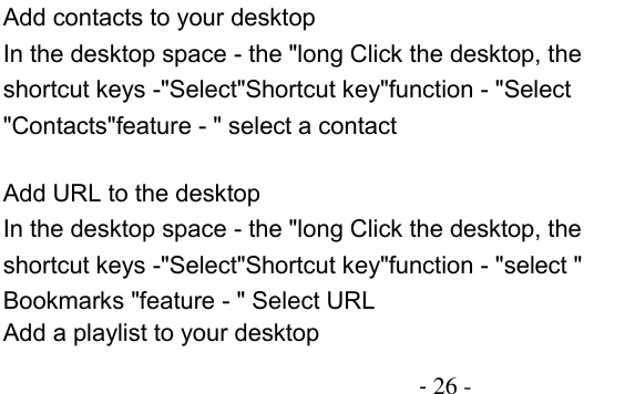                                         - 26 - Add contacts to your desktop In the desktop space - the &quot;long Click the desktop, the shortcut keys -&quot;Select&quot;Shortcut key&quot;function - &quot;Select &quot;Contacts&quot;feature - &quot; select a contact  Add URL to the desktop In the desktop space - the &quot;long Click the desktop, the shortcut keys -&quot;Select&quot;Shortcut key&quot;function - &quot;select &quot; Bookmarks &quot;feature - &quot; Select URL Add a playlist to your desktop 