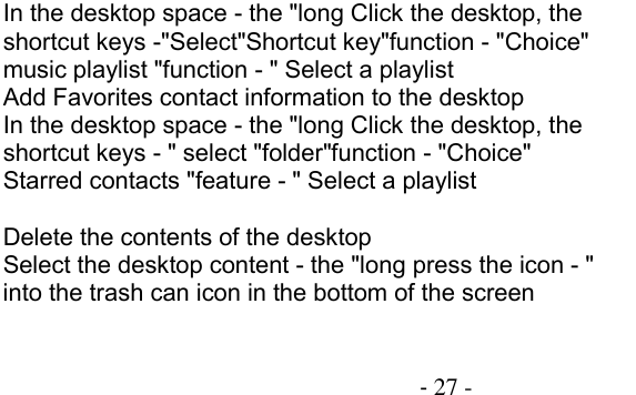                                          - 27 - In the desktop space - the &quot;long Click the desktop, the shortcut keys -&quot;Select&quot;Shortcut key&quot;function - &quot;Choice&quot; music playlist &quot;function - &quot; Select a playlist Add Favorites contact information to the desktop In the desktop space - the &quot;long Click the desktop, the shortcut keys - &quot; select &quot;folder&quot;function - &quot;Choice&quot; Starred contacts &quot;feature - &quot; Select a playlist  Delete the contents of the desktop Select the desktop content - the &quot;long press the icon - &quot; into the trash can icon in the bottom of the screen 