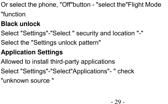                                          - 29 - Or select the phone, &quot;Off&quot;button - &quot;select the&quot;Flight Mode &quot;function Black unlock Select &quot;Settings&quot;-&quot;Select &quot; security and location &quot;-&quot; Select the &quot;Settings unlock pattern&quot; Application Settings Allowed to install third-party applications Select &quot;Settings&quot;-&quot;Select&quot;Applications&quot;- &quot; check &quot;unknown source &quot; 