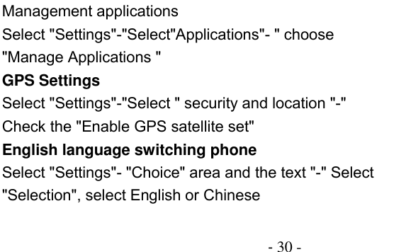                                          - 30 - Management applications Select &quot;Settings&quot;-&quot;Select&quot;Applications&quot;- &quot; choose &quot;Manage Applications &quot; GPS Settings Select &quot;Settings&quot;-&quot;Select &quot; security and location &quot;-&quot; Check the &quot;Enable GPS satellite set&quot; English language switching phone Select &quot;Settings&quot;- &quot;Choice&quot; area and the text &quot;-&quot; Select &quot;Selection&quot;, select English or Chinese 