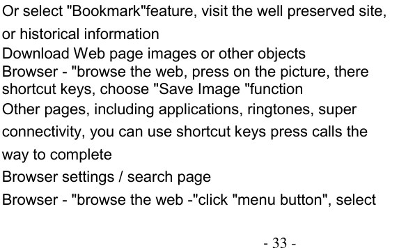                                          - 33 - Or select &quot;Bookmark&quot;feature, visit the well preserved site, or historical information Download Web page images or other objects Browser - &quot;browse the web, press on the picture, there shortcut keys, choose &quot;Save Image &quot;function Other pages, including applications, ringtones, super connectivity, you can use shortcut keys press calls the way to complete Browser settings / search page Browser - &quot;browse the web -&quot;click &quot;menu button&quot;, select 