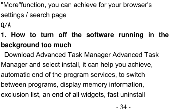                                          - 34 - &quot;More&quot;function, you can achieve for your browser&apos;s settings / search page Q/A 1.  How  to  turn  off  the  software  running  in  the background too much  Download Advanced Task Manager Advanced Task Manager and select install, it can help you achieve, automatic end of the program services, to switch between programs, display memory information, exclusion list, an end of all widgets, fast uninstall 