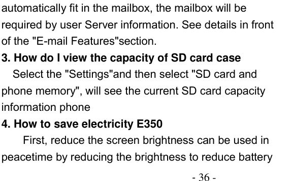                                          - 36 - automatically fit in the mailbox, the mailbox will be required by user Server information. See details in front of the &quot;E-mail Features&quot;section. 3. How do I view the capacity of SD card case   Select the &quot;Settings&quot;and then select &quot;SD card and phone memory&quot;, will see the current SD card capacity information phone 4. How to save electricity E350 First, reduce the screen brightness can be used in peacetime by reducing the brightness to reduce battery 
