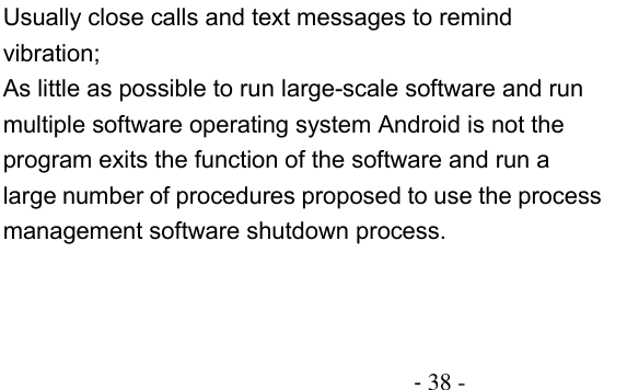                                          - 38 - Usually close calls and text messages to remind vibration; As little as possible to run large-scale software and run multiple software operating system Android is not the program exits the function of the software and run a large number of procedures proposed to use the process management software shutdown process. 