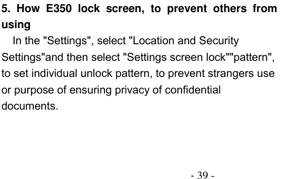                                          - 39 - 5.  How  E350  lock  screen,  to  prevent  others  from using In the &quot;Settings&quot;, select &quot;Location and Security Settings&quot;and then select &quot;Settings screen lock&quot;&quot;pattern&quot;, to set individual unlock pattern, to prevent strangers use or purpose of ensuring privacy of confidential documents. 