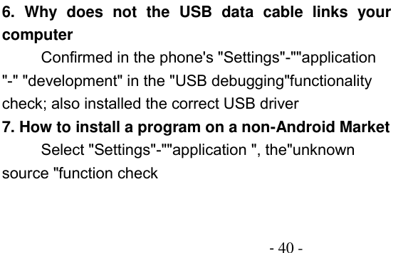                                          - 40 - 6.  Why  does  not  the  USB  data  cable  links  your computer Confirmed in the phone&apos;s &quot;Settings&quot;-&quot;&quot;application &quot;-&quot; &quot;development&quot; in the &quot;USB debugging&quot;functionality check; also installed the correct USB driver 7. How to install a program on a non-Android Market      Select &quot;Settings&quot;-&quot;&quot;application &quot;, the&quot;unknown source &quot;function check 