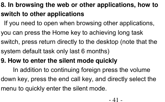                                          - 41 - 8. In browsing the web or other applications, how to switch to other applications  If you need to open when browsing other applications, you can press the Home key to achieving long task switch, press return directly to the desktop (note that the system default task only last 6 months) 9. How to enter the silent mode quickly In addition to continuing foreign press the volume down key, press the end call key, and directly select the menu to quickly enter the silent mode. 