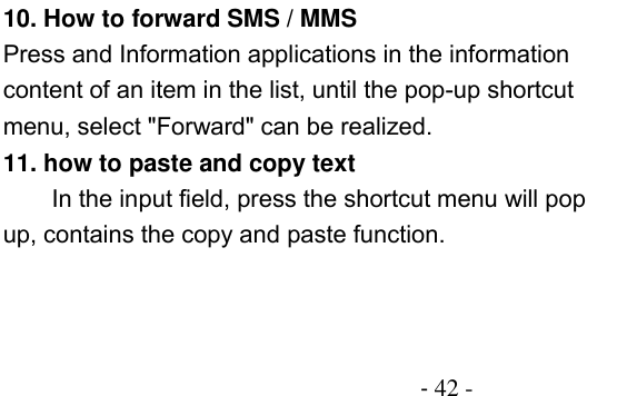                                          - 42 - 10. How to forward SMS / MMS Press and Information applications in the information content of an item in the list, until the pop-up shortcut menu, select &quot;Forward&quot; can be realized. 11. how to paste and copy text In the input field, press the shortcut menu will pop up, contains the copy and paste function. 