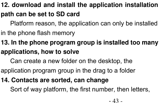                                         - 43 - 12. download and install the application installation path can be set to SD card Platform reason, the application can only be installed in the phone flash memory 13. In the phone program group is installed too many applications, how to solve    Can create a new folder on the desktop, the application program group in the drag to a folder 14. Contacts are sorted, can change Sort of way platform, the first number, then letters, 