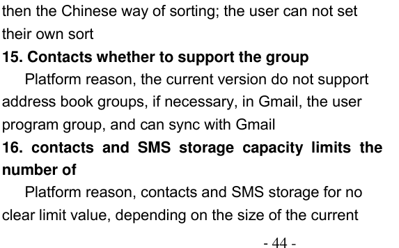                                         - 44 - then the Chinese way of sorting; the user can not set their own sort 15. Contacts whether to support the group Platform reason, the current version do not support address book groups, if necessary, in Gmail, the user program group, and can sync with Gmail 16.  contacts  and  SMS  storage  capacity  limits  the number of Platform reason, contacts and SMS storage for no clear limit value, depending on the size of the current 