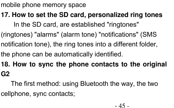                                          - 45 - mobile phone memory space 17. How to set the SD card, personalized ring tones In the SD card, are established &quot;ringtones&quot; (ringtones) &quot;alarms&quot; (alarm tone) &quot;notifications&quot; (SMS notification tone), the ring tones into a different folder, the phone can be automatically identified. 18. How to sync the phone contacts to the original G2 The first method: using Bluetooth the way, the two cellphone, sync contacts; 