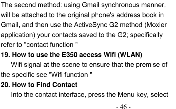                                          - 46 - The second method: using Gmail synchronous manner, will be attached to the original phone&apos;s address book in Gmail, and then use the ActiveSync G2 method (Moxier application) your contacts saved to the G2; specifically refer to &quot;contact function &quot; 19. How to use the E350 access Wifi (WLAN) Wifi signal at the scene to ensure that the premise of the specific see &quot;Wifi function &quot; 20. How to Find Contact Into the contact interface, press the Menu key, select 