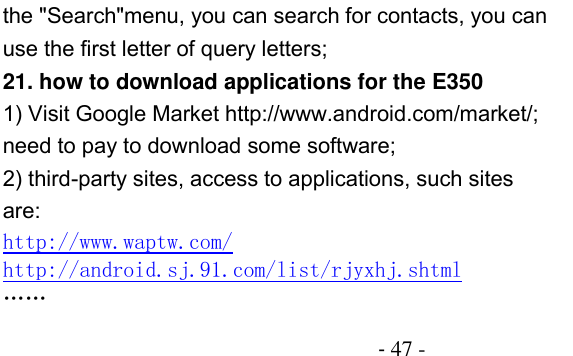                                          - 47 - the &quot;Search&quot;menu, you can search for contacts, you can use the first letter of query letters; 21. how to download applications for the E350 1) Visit Google Market http://www.android.com/market/; need to pay to download some software; 2) third-party sites, access to applications, such sites are: http://www.waptw.com/ http://android.sj.91.com/list/rjyxhj.shtml …… 