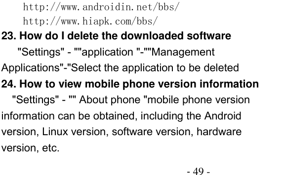                                          - 49 -   http://www.androidin.net/bbs/ http://www.hiapk.com/bbs/  23. How do I delete the downloaded software  &quot;Settings&quot; - &quot;&quot;application &quot;-&quot;&quot;Management Applications&quot;-&quot;Select the application to be deleted 24. How to view mobile phone version information &quot;Settings&quot; - &quot;&quot; About phone &quot;mobile phone version information can be obtained, including the Android version, Linux version, software version, hardware version, etc. 