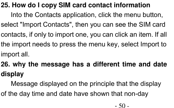                                          - 50 - 25. How do I copy SIM card contact information Into the Contacts application, click the menu button, select &quot;Import Contacts&quot;, then you can see the SIM card contacts, if only to import one, you can click an item. If all the import needs to press the menu key, select Import to import all. 26. why the message has a different time and date display    Message displayed on the principle that the display of the day time and date have shown that non-day 