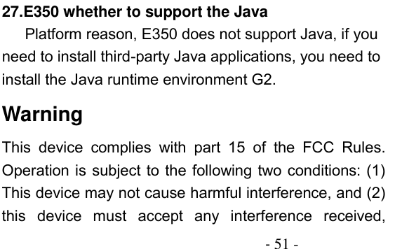                                          - 51 - 27.E350 whether to support the Java Platform reason, E350 does not support Java, if you need to install third-party Java applications, you need to install the Java runtime environment G2. Warning This  device  complies  with  part  15  of  the  FCC  Rules. Operation is subject to the following two conditions: (1) This device may not cause harmful interference, and (2) this  device  must  accept  any  interference  received, 
