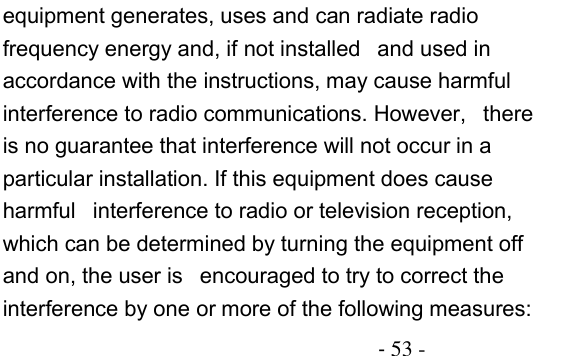                                          - 53 - equipment generates, uses and can radiate radio frequency energy and, if not installed   and used in accordance with the instructions, may cause harmful interference to radio communications. However,   there is no guarantee that interference will not occur in a particular installation. If this equipment does cause harmful   interference to radio or television reception, which can be determined by turning the equipment off and on, the user is   encouraged to try to correct the interference by one or more of the following measures:    
